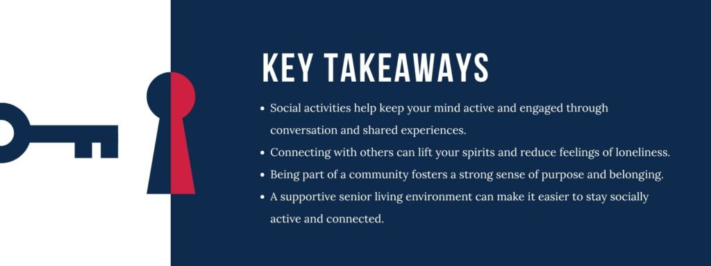 infographic that says 'Key Takeaways
Social activities help keep your mind active and engaged through conversation and shared experiences.
Connecting with others can lift your spirits and reduce feelings of loneliness.
Being part of a community fosters a strong sense of purpose and belonging.
A supportive senior living environment can make it easier to stay socially active and connected.'
