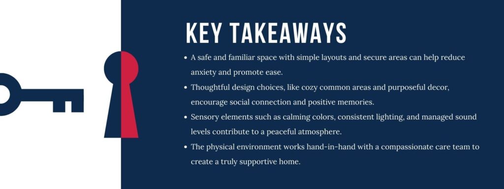 infographic that says 'Key Takeaways
A safe and familiar space with simple layouts and secure areas can help reduce anxiety and promote ease.
Thoughtful design choices, like cozy common areas and purposeful decor, encourage social connection and positive memories.
Sensory elements such as calming colors, consistent lighting, and managed sound levels contribute to a peaceful atmosphere.
The physical environment works hand-in-hand with a compassionate care team to create a truly supportive home.'